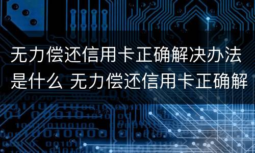 无力偿还信用卡正确解决办法是什么 无力偿还信用卡正确解决办法是什么原因