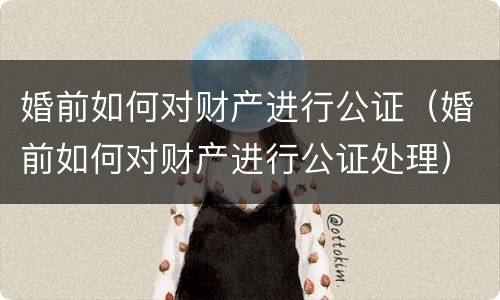 婚前如何对财产进行公证（婚前如何对财产进行公证处理）