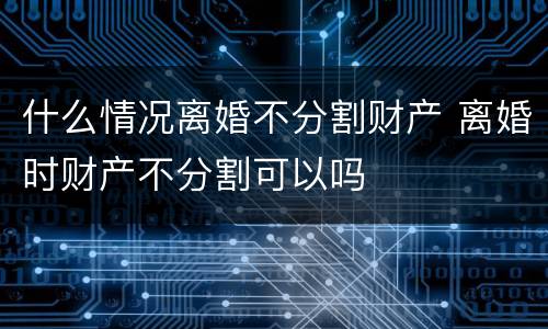 什么情况离婚不分割财产 离婚时财产不分割可以吗