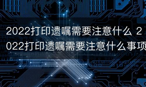 2022打印遗嘱需要注意什么 2022打印遗嘱需要注意什么事项