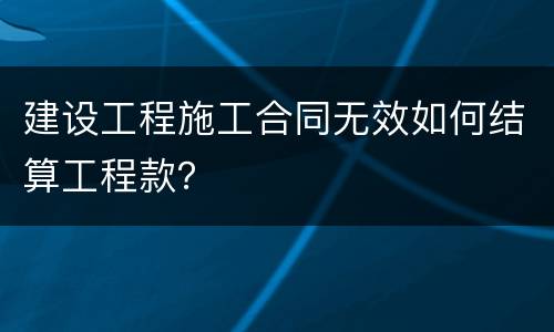 建设工程施工合同无效如何结算工程款？