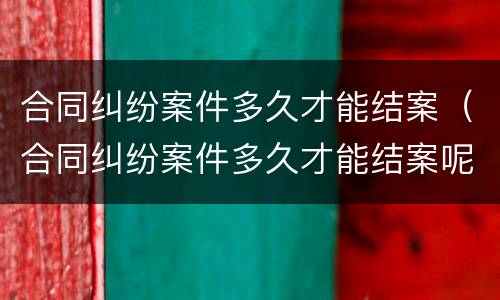 合同纠纷案件多久才能结案（合同纠纷案件多久才能结案呢）