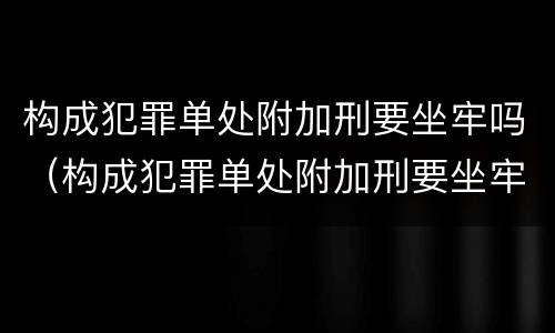 构成犯罪单处附加刑要坐牢吗（构成犯罪单处附加刑要坐牢吗多少年）