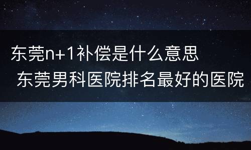东莞n+1补偿是什么意思 东莞男科医院排名最好的医院