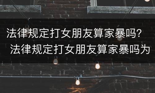 法律规定打女朋友算家暴吗？ 法律规定打女朋友算家暴吗为什么