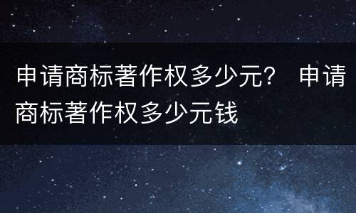 申请商标著作权多少元？ 申请商标著作权多少元钱