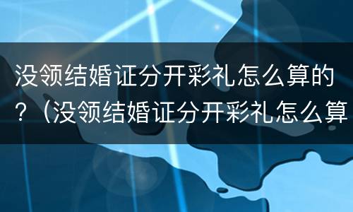 没领结婚证分开彩礼怎么算的?（没领结婚证分开彩礼怎么算的呀）