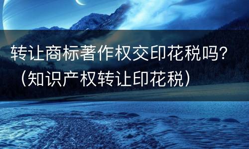 转让商标著作权交印花税吗？（知识产权转让印花税）
