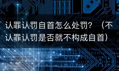 认罪认罚自首怎么处罚？（不认罪认罚是否就不构成自首）