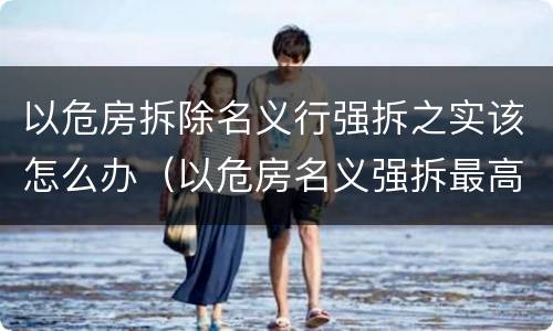 以危房拆除名义行强拆之实该怎么办（以危房名义强拆最高法的案例）