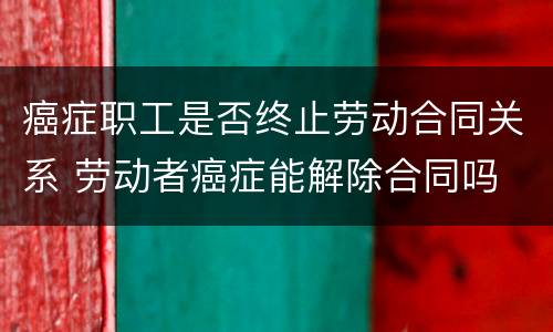 癌症职工是否终止劳动合同关系 劳动者癌症能解除合同吗