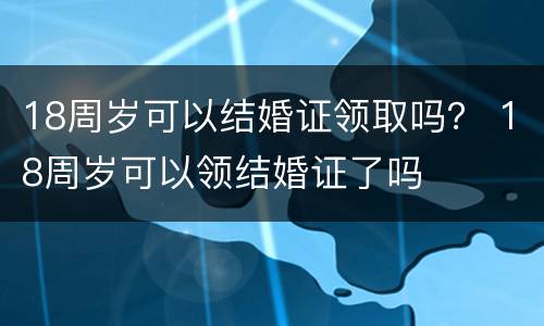 18周岁可以结婚证领取吗？ 18周岁可以领结婚证了吗