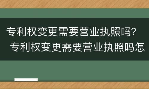 专利权变更需要营业执照吗？ 专利权变更需要营业执照吗怎么办
