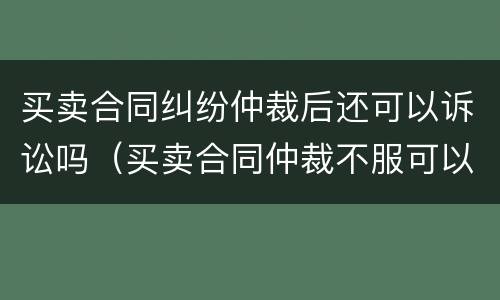 买卖合同纠纷仲裁后还可以诉讼吗（买卖合同仲裁不服可以上诉吗）