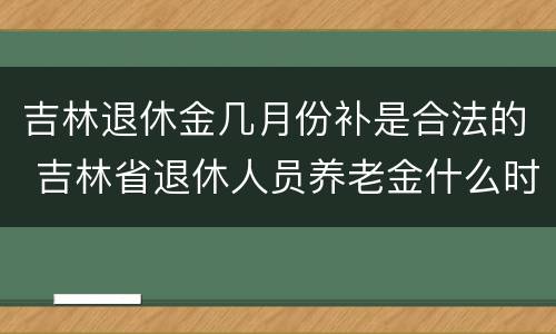 吉林退休金几月份补是合法的 吉林省退休人员养老金什么时候补发