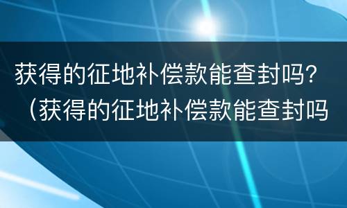 获得的征地补偿款能查封吗？（获得的征地补偿款能查封吗）