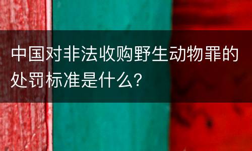 中国对非法收购野生动物罪的处罚标准是什么？