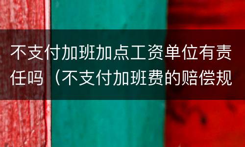 不支付加班加点工资单位有责任吗（不支付加班费的赔偿规定）