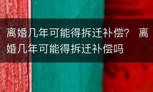 离婚几年可能得拆迁补偿？ 离婚几年可能得拆迁补偿吗