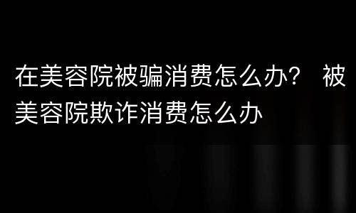 在美容院被骗消费怎么办？ 被美容院欺诈消费怎么办