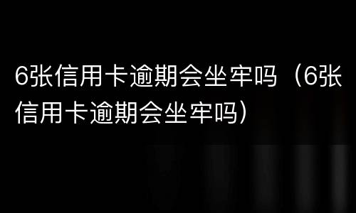 6张信用卡逾期会坐牢吗（6张信用卡逾期会坐牢吗）
