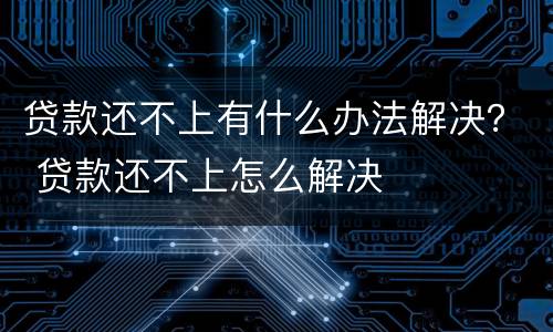 贷款还不上有什么办法解决？ 贷款还不上怎么解决