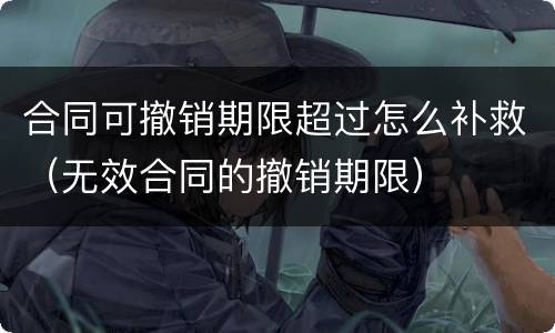 合同可撤销期限超过怎么补救（无效合同的撤销期限）