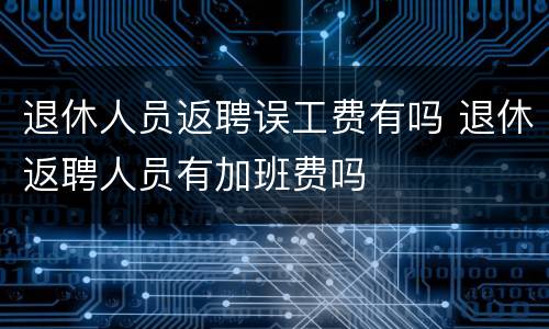 退休人员返聘误工费有吗 退休返聘人员有加班费吗