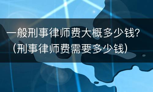 一般刑事律师费大概多少钱？（刑事律师费需要多少钱）