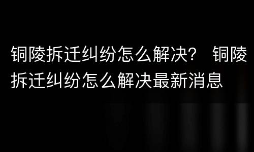 铜陵拆迁纠纷怎么解决？ 铜陵拆迁纠纷怎么解决最新消息
