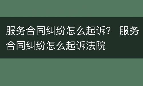 服务合同纠纷怎么起诉？ 服务合同纠纷怎么起诉法院