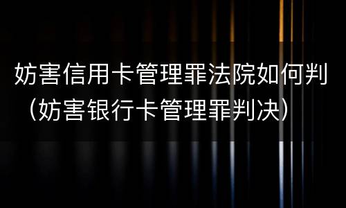 妨害信用卡管理罪法院如何判（妨害银行卡管理罪判决）
