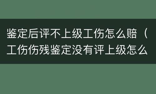 鉴定后评不上级工伤怎么赔（工伤伤残鉴定没有评上级怎么赔偿呢）