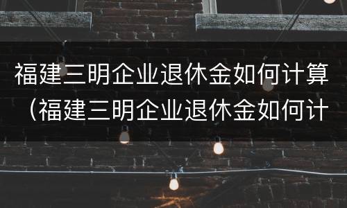 福建三明企业退休金如何计算（福建三明企业退休金如何计算工资）