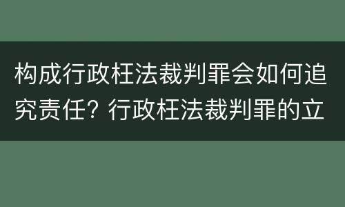 构成行政枉法裁判罪会如何追究责任? 行政枉法裁判罪的立案标准