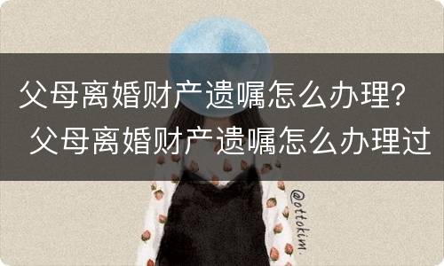 父母离婚财产遗嘱怎么办理？ 父母离婚财产遗嘱怎么办理过户
