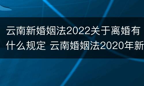 云南新婚姻法2022关于离婚有什么规定 云南婚姻法2020年新规定假期