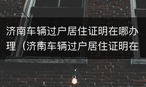 济南车辆过户居住证明在哪办理（济南车辆过户居住证明在哪办理手续）