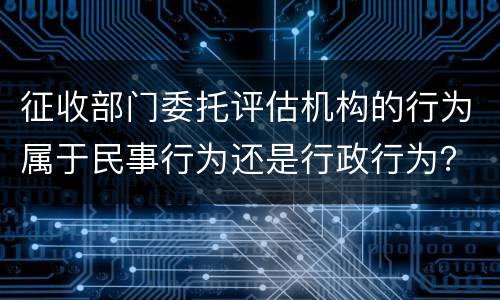 征收部门委托评估机构的行为属于民事行为还是行政行为？