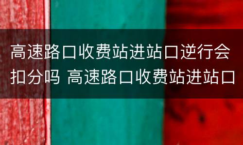 高速路口收费站进站口逆行会扣分吗 高速路口收费站进站口逆行会扣分吗怎么处理