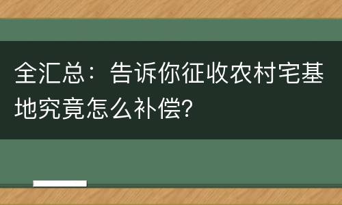 全汇总：告诉你征收农村宅基地究竟怎么补偿？