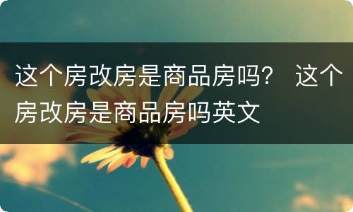 这个房改房是商品房吗？ 这个房改房是商品房吗英文