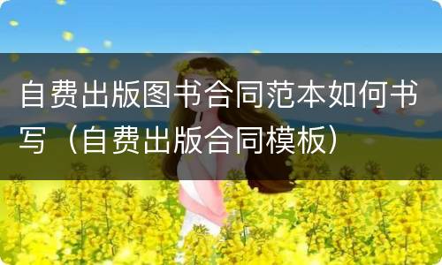自费出版图书合同范本如何书写（自费出版合同模板）