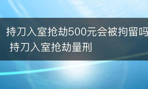 持刀入室抢劫500元会被拘留吗 持刀入室抢劫量刑