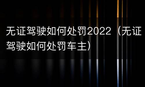 无证驾驶如何处罚2022（无证驾驶如何处罚车主）