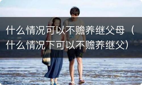 什么情况可以不赡养继父母（什么情况下可以不赡养继父）