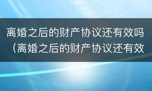 离婚之后的财产协议还有效吗（离婚之后的财产协议还有效吗怎么写）