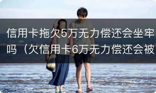信用卡拖欠5万无力偿还会坐牢吗（欠信用卡6万无力偿还会被刑拘吗）