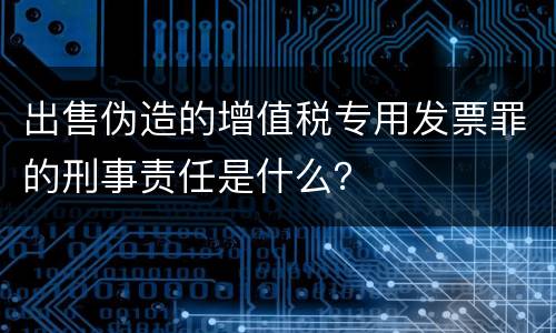 出售伪造的增值税专用发票罪的刑事责任是什么？