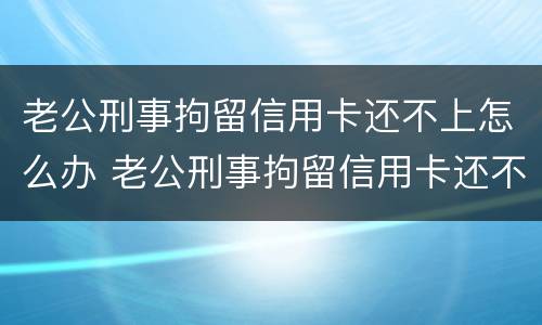 老公刑事拘留信用卡还不上怎么办 老公刑事拘留信用卡还不上怎么办呀